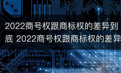 2022商号权跟商标权的差异到底 2022商号权跟商标权的差异到底有多大