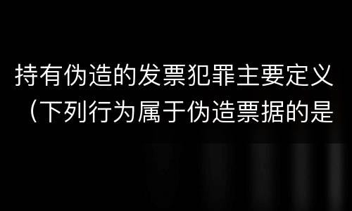 持有伪造的发票犯罪主要定义（下列行为属于伪造票据的是）