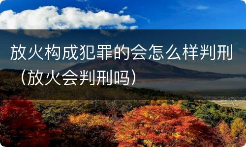 放火构成犯罪的会怎么样判刑（放火会判刑吗）