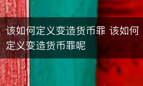 该如何定义变造货币罪 该如何定义变造货币罪呢