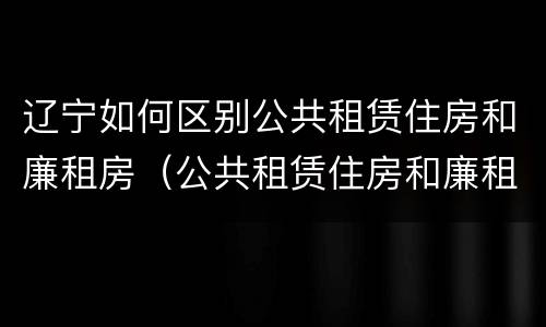 辽宁如何区别公共租赁住房和廉租房（公共租赁住房和廉租住房的区别）