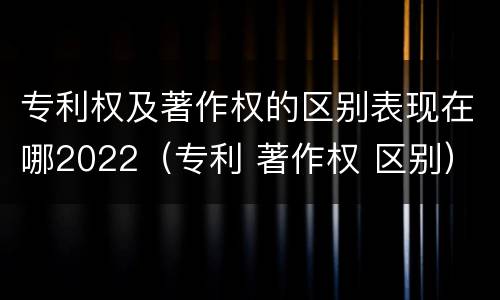 专利权及著作权的区别表现在哪2022（专利 著作权 区别）