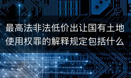 最高法非法低价出让国有土地使用权罪的解释规定包括什么内容