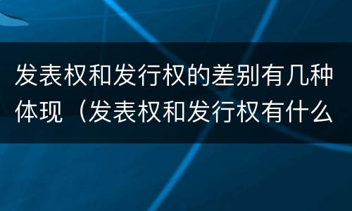 发表权和发行权的差别有几种体现（发表权和发行权有什么区别）