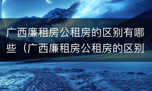 广西廉租房公租房的区别有哪些（广西廉租房公租房的区别有哪些呢）