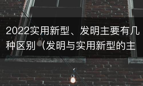 2022实用新型、发明主要有几种区别（发明与实用新型的主要区别）