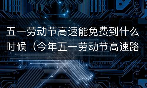 五一劳动节高速能免费到什么时候（今年五一劳动节高速路免费几天）