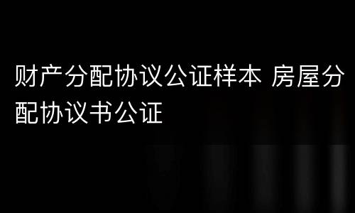 财产分配协议公证样本 房屋分配协议书公证