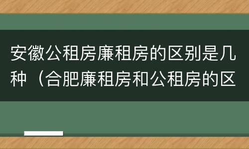 安徽公租房廉租房的区别是几种（合肥廉租房和公租房的区别）