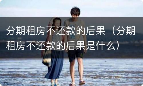 分期租房不还款的后果（分期租房不还款的后果是什么）