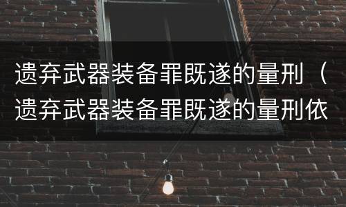 遗弃武器装备罪既遂的量刑（遗弃武器装备罪既遂的量刑依据）