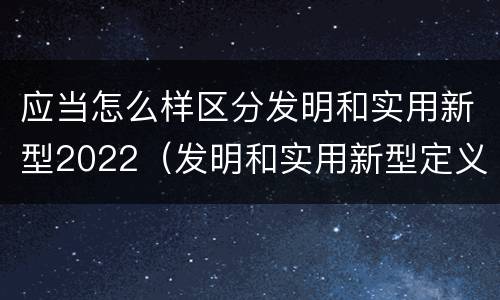 应当怎么样区分发明和实用新型2022（发明和实用新型定义）