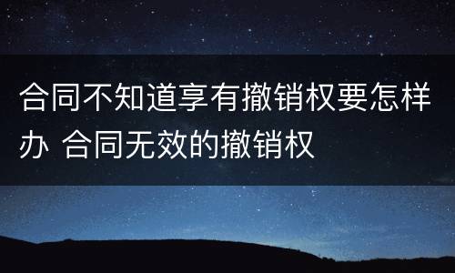 合同不知道享有撤销权要怎样办 合同无效的撤销权