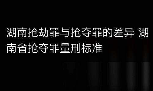 湖南抢劫罪与抢夺罪的差异 湖南省抢夺罪量刑标准