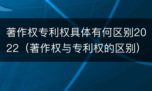 著作权专利权具体有何区别2022(著作权与专利权的区别)