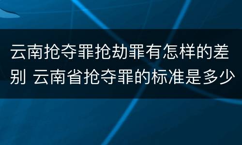云南抢夺罪抢劫罪有怎样的差别 云南省抢夺罪的标准是多少?