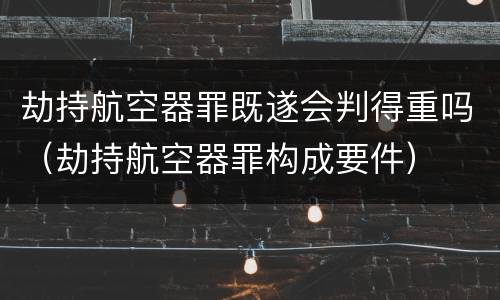 劫持航空器罪既遂会判得重吗（劫持航空器罪构成要件）