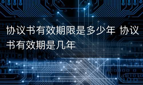 协议书有效期限是多少年 协议书有效期是几年