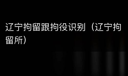 辽宁拘留跟拘役识别（辽宁拘留所）