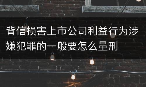 背信损害上市公司利益行为涉嫌犯罪的一般要怎么量刑