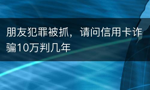 朋友犯罪被抓,请问信用卡诈骗10万判几年