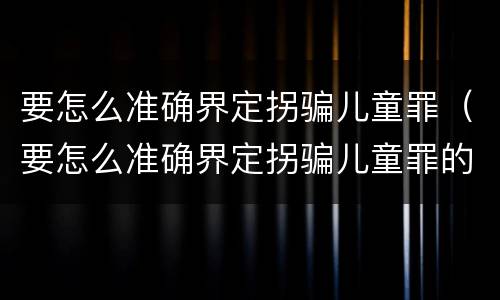 要怎么准确界定拐骗儿童罪（要怎么准确界定拐骗儿童罪的标准）