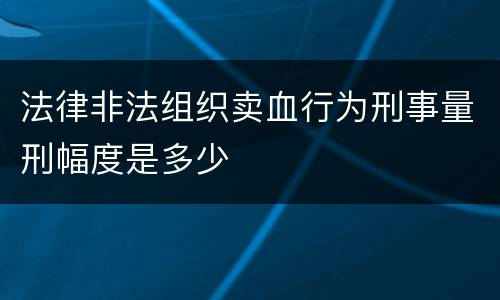 法律非法组织卖血行为刑事量刑幅度是多少