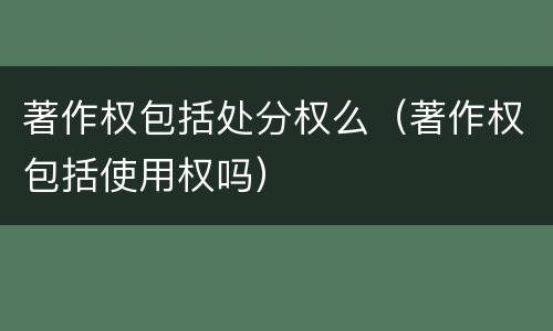 著作权包括处分权么（著作权包括使用权吗）