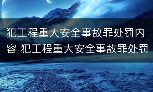 犯工程重大安全事故罪处罚内容 犯工程重大安全事故罪处罚内容是什么