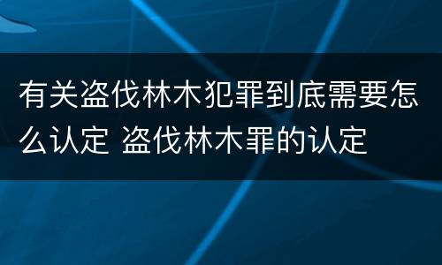 有关盗伐林木犯罪到底需要怎么认定 盗伐林木罪的认定