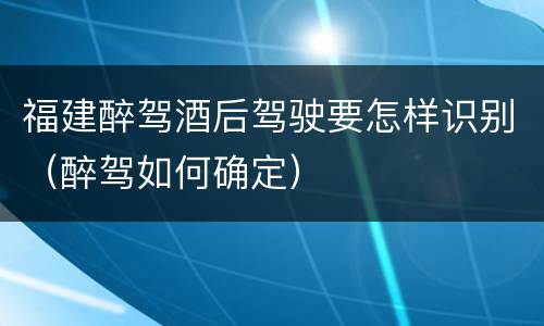 福建醉驾酒后驾驶要怎样识别（醉驾如何确定）