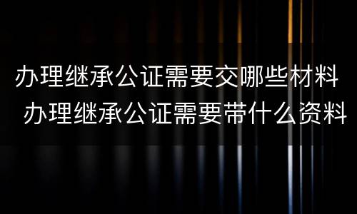 办理继承公证需要交哪些材料 办理继承公证需要带什么资料