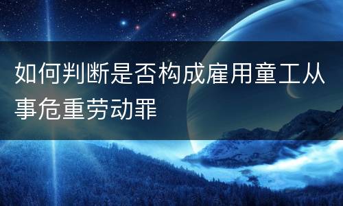 如何判断是否构成雇用童工从事危重劳动罪