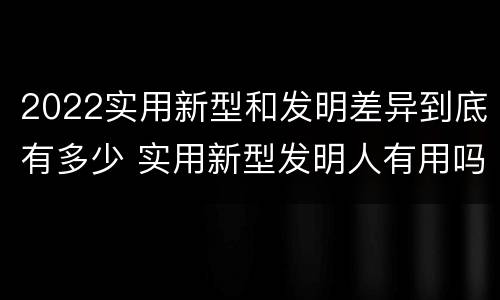 2022实用新型和发明差异到底有多少 实用新型发明人有用吗