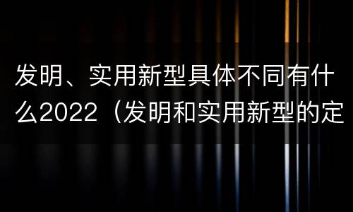 发明、实用新型具体不同有什么2022（发明和实用新型的定义）