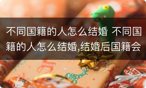 不同国籍的人怎么结婚 不同国籍的人怎么结婚,结婚后国籍会发生变化吗