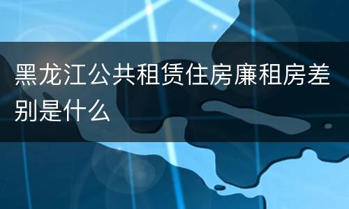 黑龙江公共租赁住房廉租房差别是什么