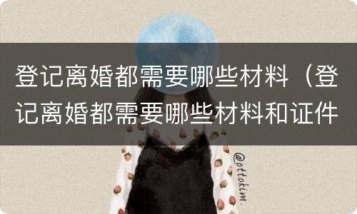 登记离婚都需要哪些材料（登记离婚都需要哪些材料和证件）
