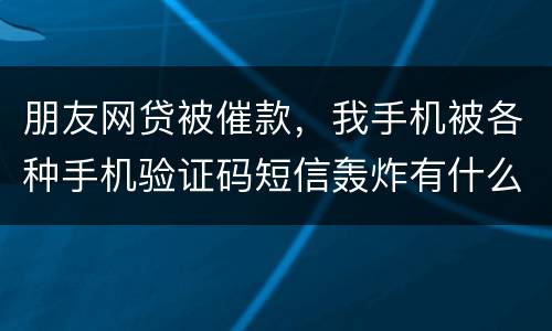 朋友网贷被催款，我手机被各种手机验证码短信轰炸有什么后果吗