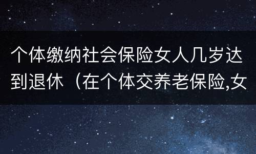 个体缴纳社会保险女人几岁达到退休（在个体交养老保险,女的多大岁数可以退休）