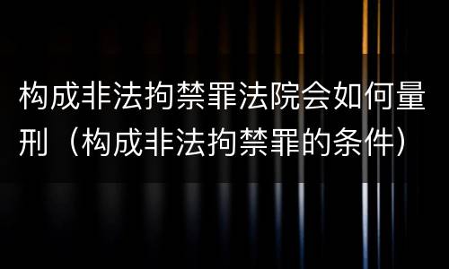 构成非法拘禁罪法院会如何量刑（构成非法拘禁罪的条件）