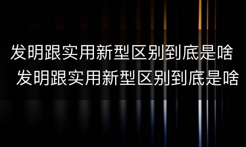 发明跟实用新型区别到底是啥 发明跟实用新型区别到底是啥呢
