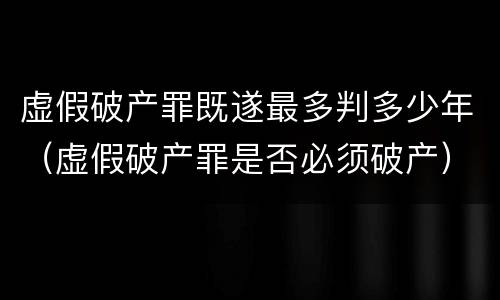虚假破产罪既遂最多判多少年（虚假破产罪是否必须破产）