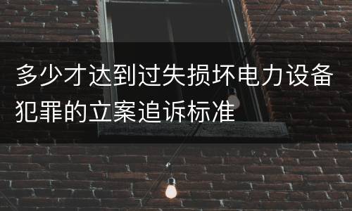多少才达到过失损坏电力设备犯罪的立案追诉标准