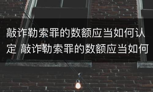 敲诈勒索罪的数额应当如何认定 敲诈勒索罪的数额应当如何认定