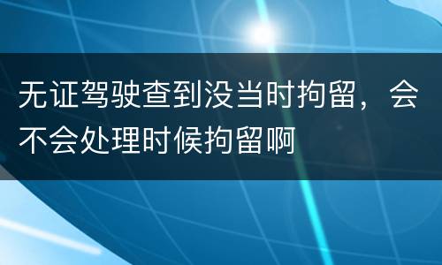 无证驾驶查到没当时拘留，会不会处理时候拘留啊