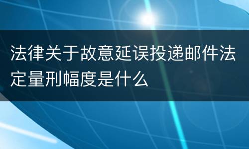 法律关于故意延误投递邮件法定量刑幅度是什么