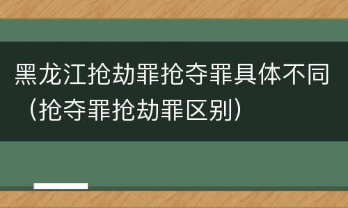 黑龙江抢劫罪抢夺罪具体不同（抢夺罪抢劫罪区别）