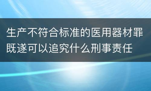 生产不符合标准的医用器材罪既遂可以追究什么刑事责任