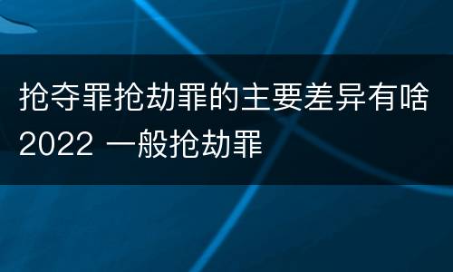 抢夺罪抢劫罪的主要差异有啥2022 一般抢劫罪